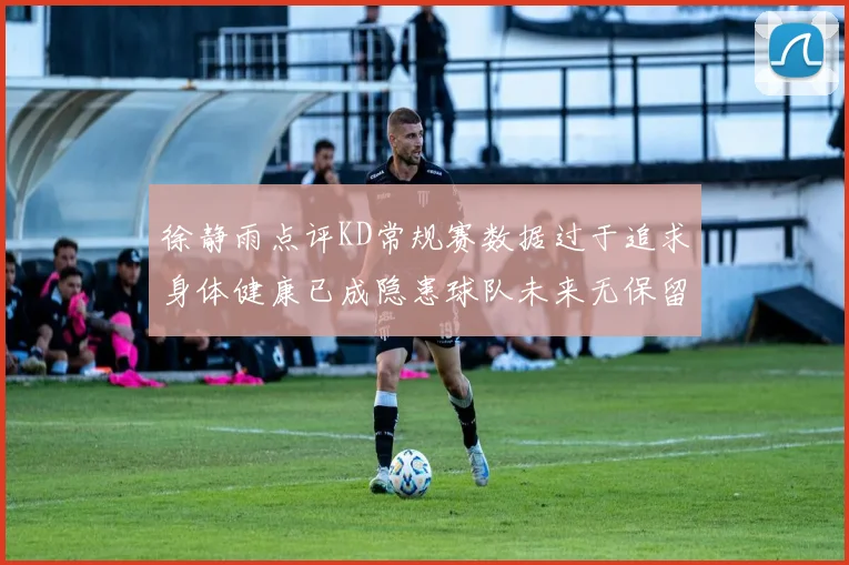 徐静雨点评KD常规赛数据过于追求身体健康已成隐患球队未来无保留意义