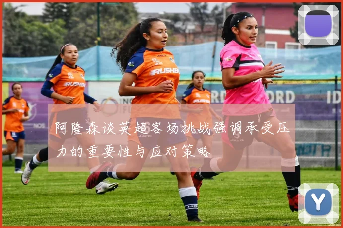 阿隆森谈英超客场挑战强调承受压力的重要性与应对策略