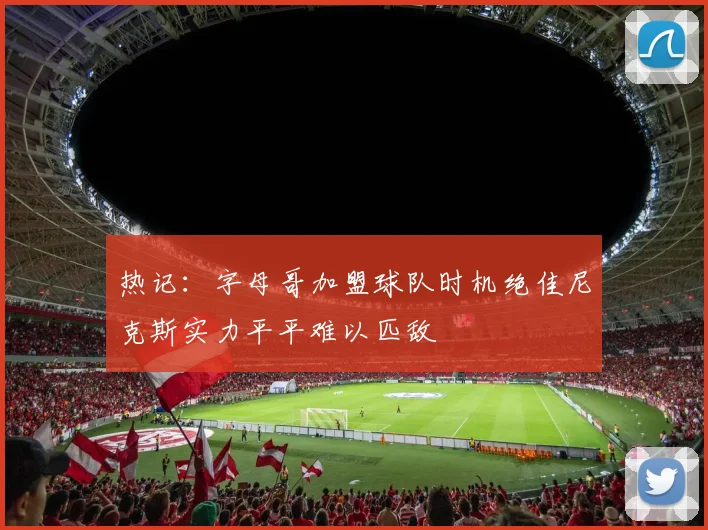 热记：字母哥加盟球队时机绝佳尼克斯实力平平难以匹敌