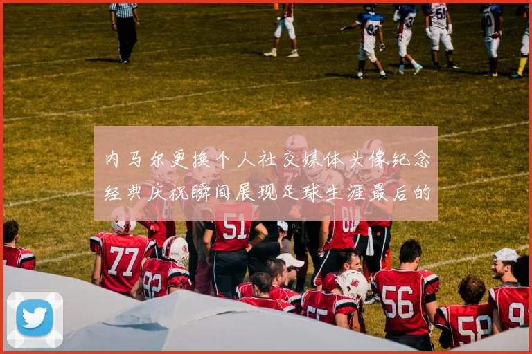 内马尔更换个人社交媒体头像纪念经典庆祝瞬间展现足球生涯最后的辉煌时刻