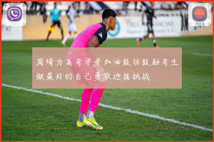 周琦为高考学子加油鼓劲鼓励考生做最好的自己勇敢迎接挑战