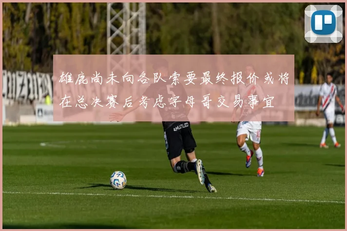 雄鹿尚未向各队索要最终报价或将在总决赛后考虑字母哥交易事宜