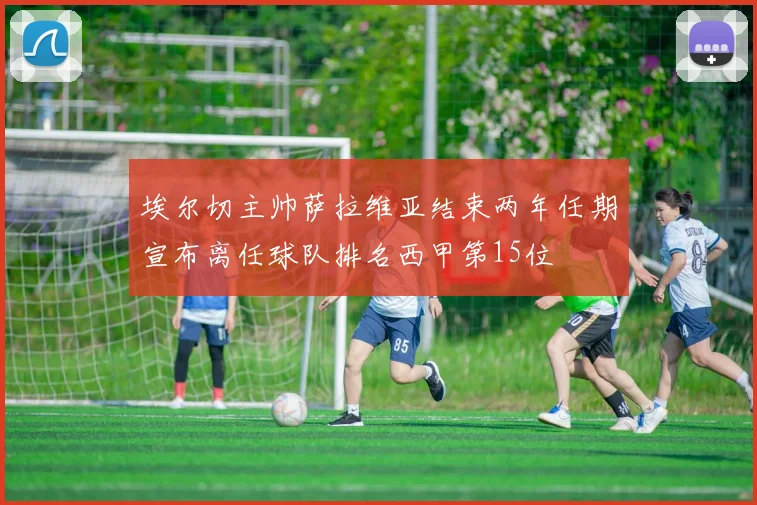 埃尔切主帅萨拉维亚结束两年任期宣布离任球队排名西甲第15位