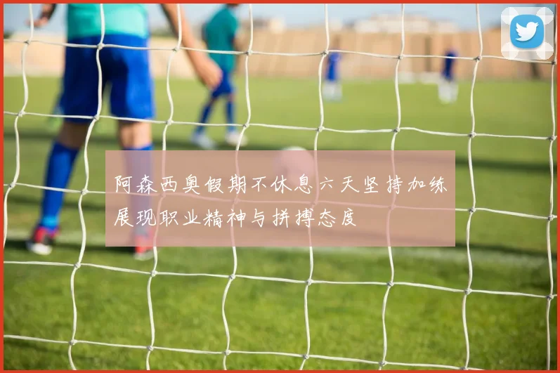 阿森西奥假期不休息六天坚持加练展现职业精神与拼搏态度