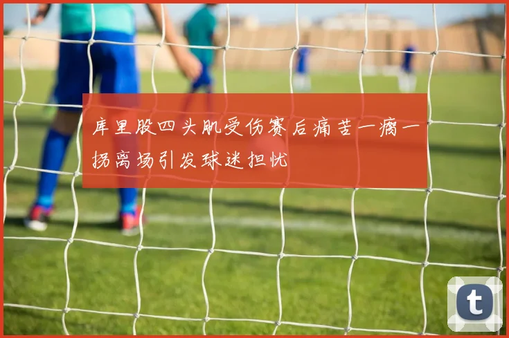 库里股四头肌受伤赛后痛苦一瘸一拐离场引发球迷担忧