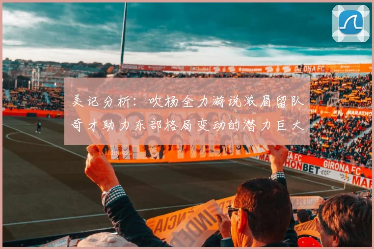 美记分析：吹杨全力游说浓眉留队奇才助力东部格局变动的潜力巨大