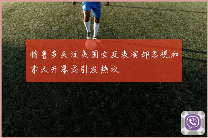 特鲁多关注美国女友表演却忽视加拿大开幕式引发热议