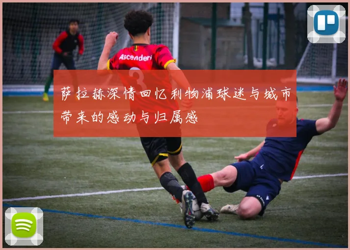 萨拉赫深情回忆利物浦球迷与城市带来的感动与归属感