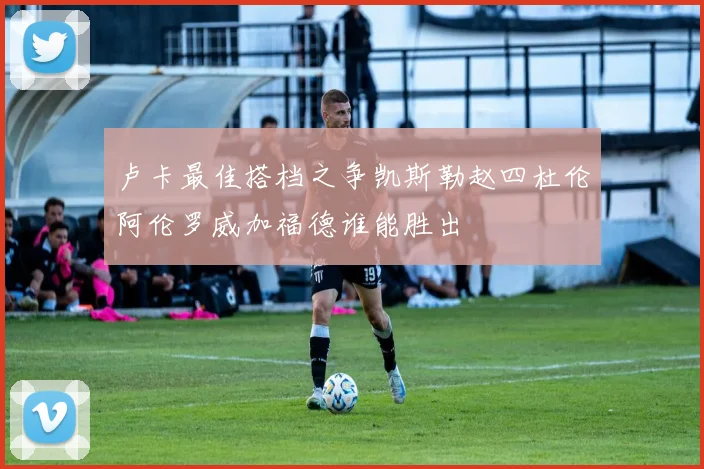 卢卡最佳搭档之争凯斯勒赵四杜伦阿伦罗威加福德谁能胜出